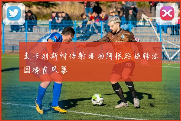 麦卡利斯特传射建功阿根廷逆转法国榜首风暴
