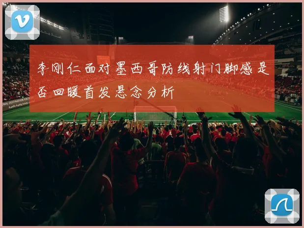 李刚仁面对墨西哥防线射门脚感是否回暖首发悬念分析