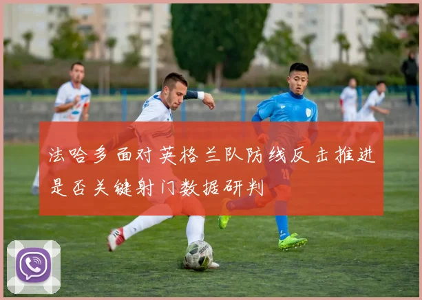 法哈多面对英格兰队防线反击推进是否关键射门数据研判