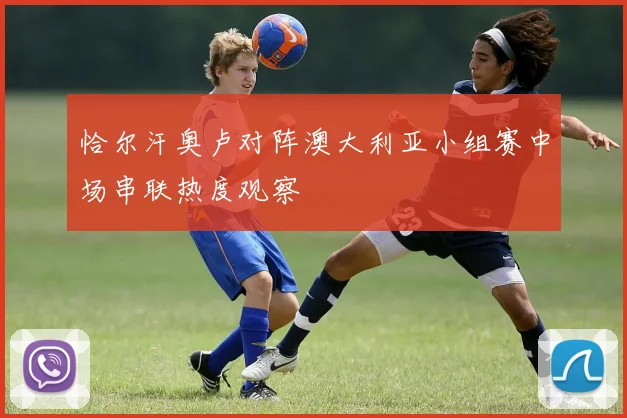 恰尔汗奥卢对阵澳大利亚小组赛中场串联热度观察