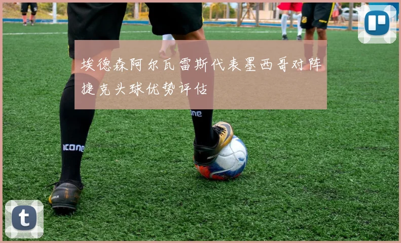 埃德森阿尔瓦雷斯代表墨西哥对阵捷克头球优势评估